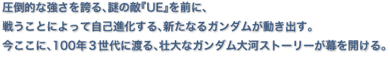 圧倒的な強さを誇る、謎の敵『UE』を前に、 戦うことによって自己進化する、新たなるガンダムが動き出す。 今ここに、100年３世代に渡る、壮大なガンダム大河ストーリーが幕を開ける。